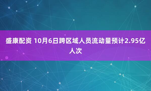 盛康配资 10月6日跨区域人员流动量预计2.95亿人次