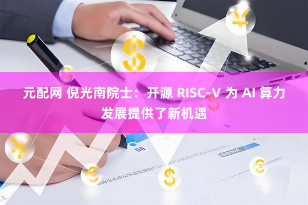 元配网 倪光南院士：开源 RISC-V 为 AI 算力发展提供了新机遇