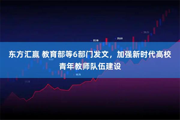 东方汇赢 教育部等6部门发文，加强新时代高校青年教师队伍建设