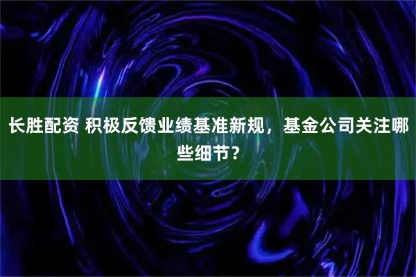 长胜配资 积极反馈业绩基准新规，基金公司关注哪些细节？