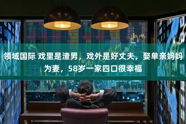 领域国际 戏里是渣男，戏外是好丈夫，娶单亲妈妈为妻，58岁一家四口很幸福