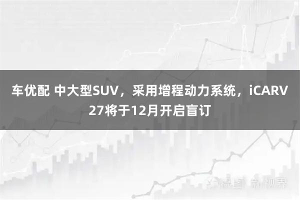车优配 中大型SUV，采用增程动力系统，iCARV27将于12月开启盲订