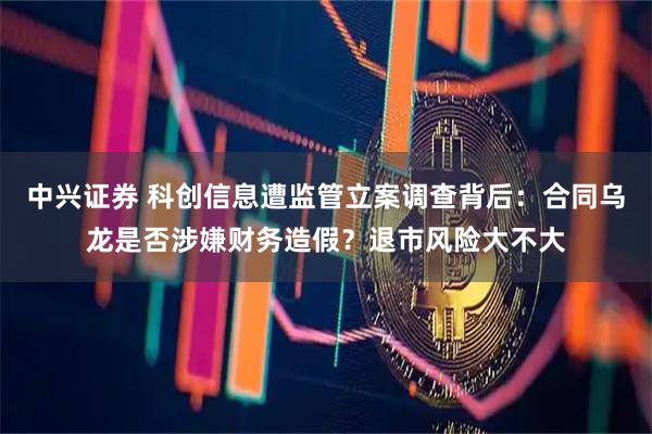 中兴证券 科创信息遭监管立案调查背后:合同乌龙是否涉嫌财务造假?退市风险大不大