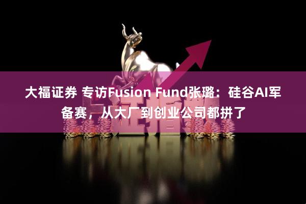 大福证券 专访Fusion Fund张璐:硅谷AI军备赛,从大厂到创业公司都拼了