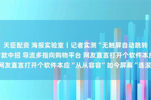 天臣配资 海报实验室丨记者实测“无触屏自动跳转广告”:43款APP17款中招 导流多指向购物平台 网友直言打开个软件本应“从从容容”如今屏幕“连滚带爬”