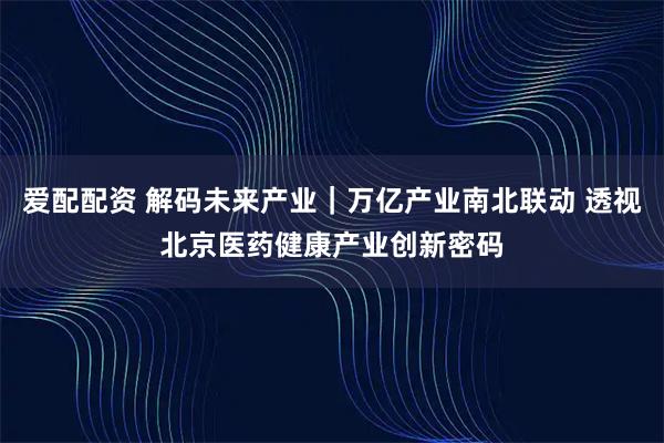 爱配配资 解码未来产业｜万亿产业南北联动 透视北京医药健康产业创新密码