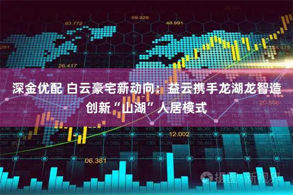 深金优配 白云豪宅新动向：益云携手龙湖龙智造创新“山湖”人居模式