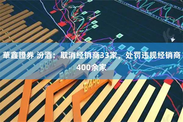 華鑫證券 汾酒：取消经销商33家，处罚违规经销商400余家