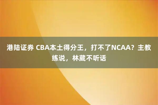 港陆证券 CBA本土得分王，打不了NCAA？主教练说，林葳不听话