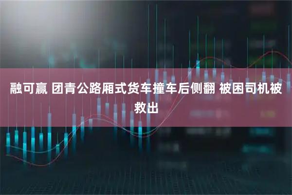 融可赢 团青公路厢式货车撞车后侧翻 被困司机被救出