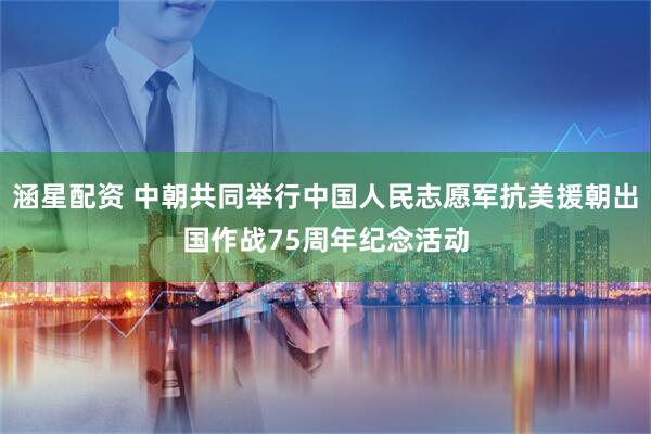 涵星配资 中朝共同举行中国人民志愿军抗美援朝出国作战75周年纪念活动