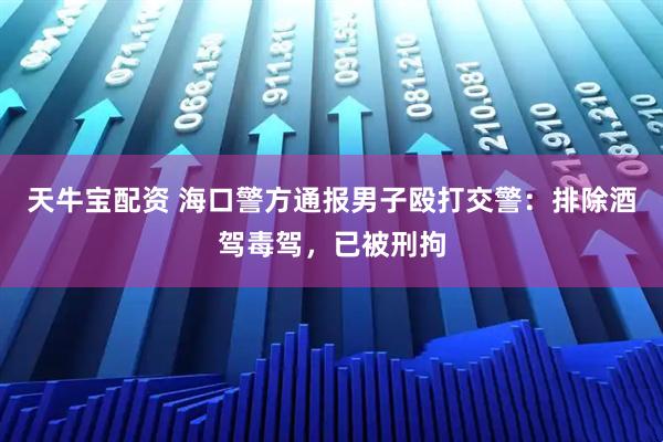 天牛宝配资 海口警方通报男子殴打交警：排除酒驾毒驾，已被刑拘