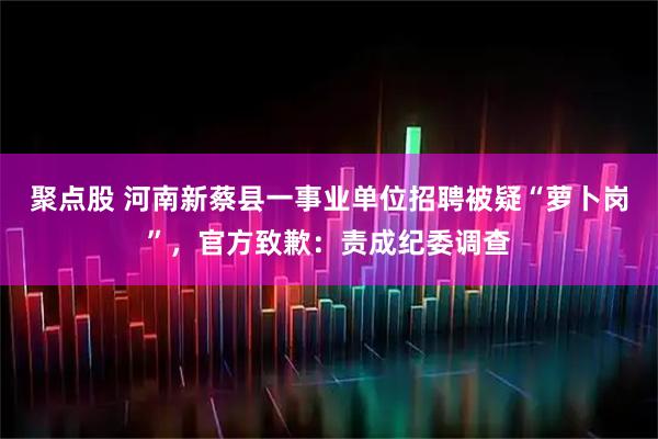 聚点股 河南新蔡县一事业单位招聘被疑“萝卜岗”，官方致歉：责成纪委调查