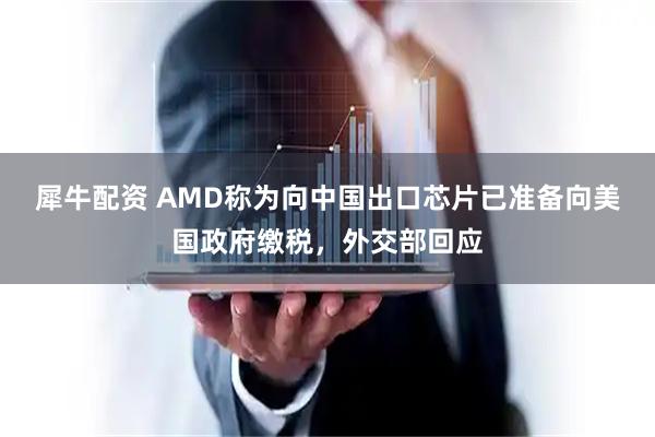 犀牛配资 AMD称为向中国出口芯片已准备向美国政府缴税，外交部回应