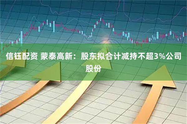 信钰配资 蒙泰高新：股东拟合计减持不超3%公司股份