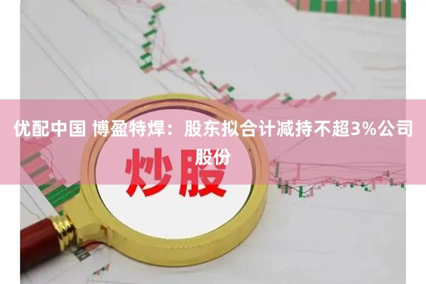 优配中国 博盈特焊：股东拟合计减持不超3%公司股份