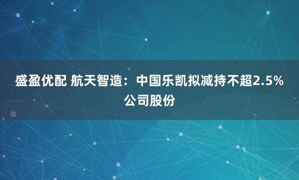 盛盈优配 航天智造：中国乐凯拟减持不超2.5%公司股份