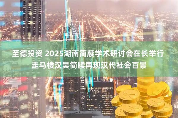 至德投资 2025湖南简牍学术研讨会在长举行 走马楼汉吴简牍再现汉代社会百景
