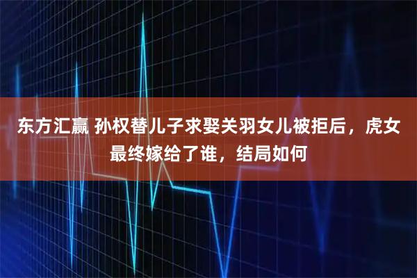 东方汇赢 孙权替儿子求娶关羽女儿被拒后，虎女最终嫁给了谁，结局如何