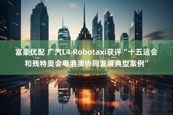 富豪优配 广汽L4 Robotaxi获评“十五运会和残特奥会粤港澳协同发展典型案例”