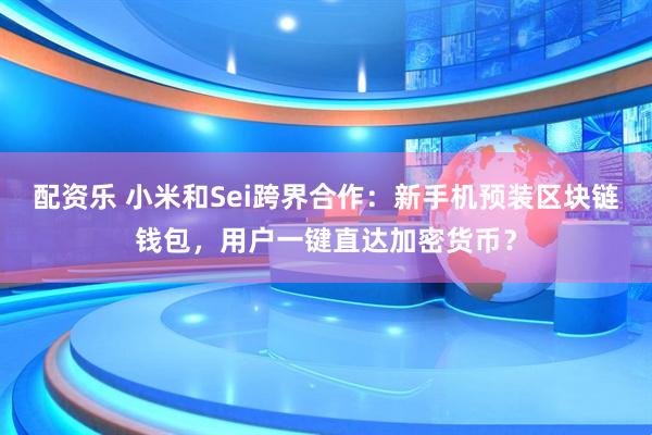 配资乐 小米和Sei跨界合作：新手机预装区块链钱包，用户一键直达加密货币？