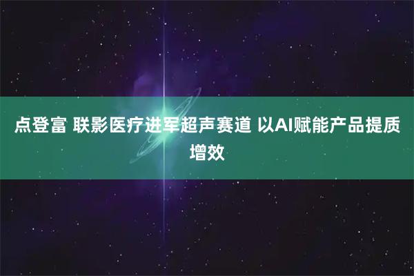 点登富 联影医疗进军超声赛道 以AI赋能产品提质增效