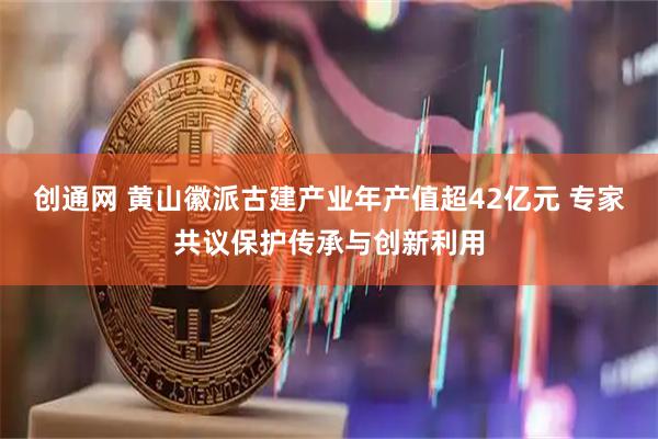 创通网 黄山徽派古建产业年产值超42亿元 专家共议保护传承与创新利用