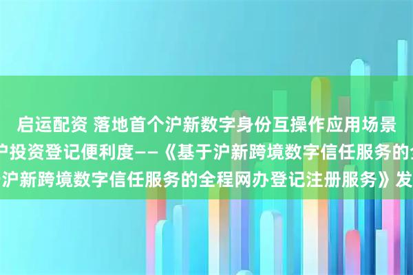 启运配资 落地首个沪新数字身份互操作应用场景 提升新加坡投资者来沪投资登记便利度——《基于沪新跨境数字信任服务的全程网办登记注册服务》发布