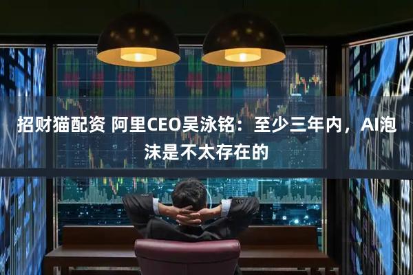 招财猫配资 阿里CEO吴泳铭:至少三年内,AI泡沫是不太存在的
