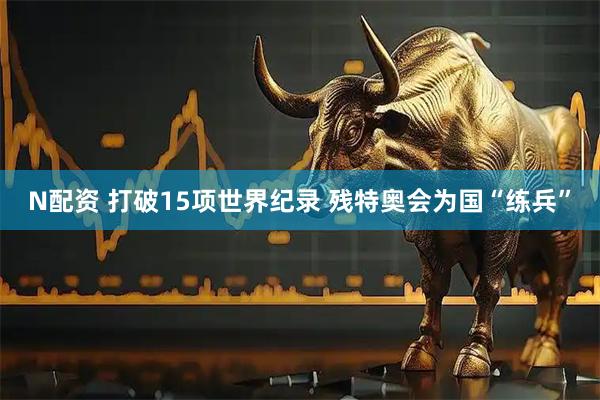 N配资 打破15项世界纪录 残特奥会为国“练兵”
