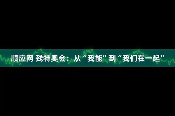 顺应网 残特奥会:从“我能”到“我们在一起”