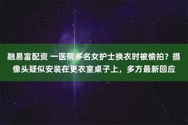 融易富配资 一医院多名女护士换衣时被偷拍？摄像头疑似安装在更衣室桌子上，多方最新回应