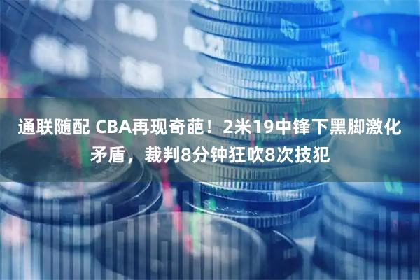 通联随配 CBA再现奇葩！2米19中锋下黑脚激化矛盾，裁判8分钟狂吹8次技犯
