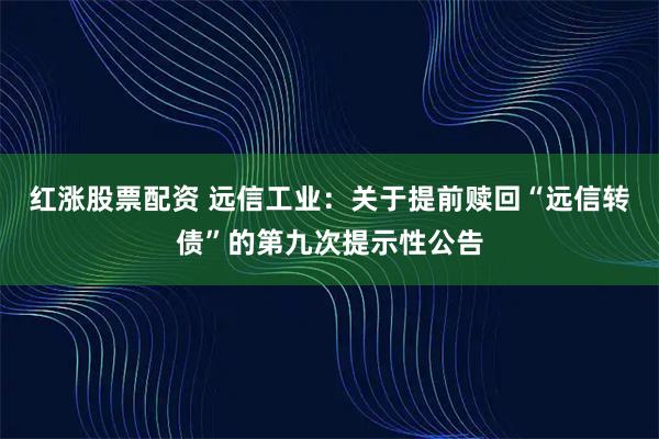 红涨股票配资 远信工业：关于提前赎回“远信转债”的第九次提示性公告