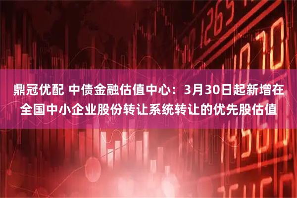 鼎冠优配 中债金融估值中心：3月30日起新增在全国中小企业股份转让系统转让的优先股估值