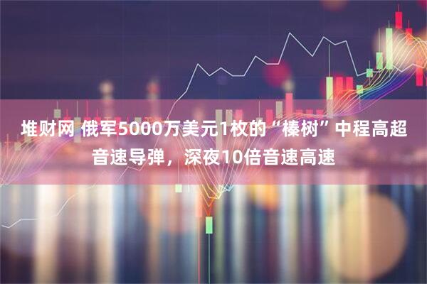 堆财网 俄军5000万美元1枚的“榛树”中程高超音速导弹，深夜10倍音速高速