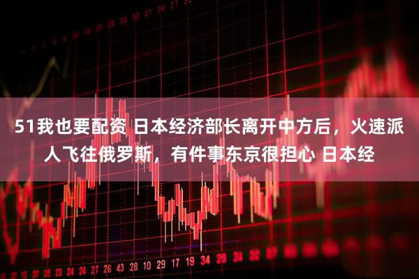 51我也要配资 日本经济部长离开中方后，火速派人飞往俄罗斯，有件事东京很担心 日本经