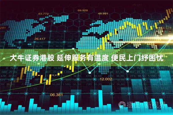大牛证券港股 延伸服务有温度 便民上门纾困忧